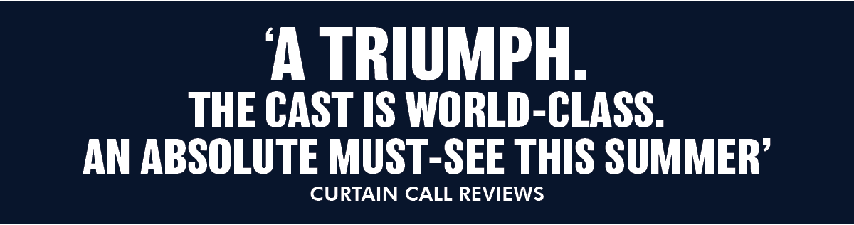A TRIUMPH. THE CAST IS WORLD-CLASS. AN ABSOLUTE MUST-SEE THIS SUMMER - Curtain Call Reviews
